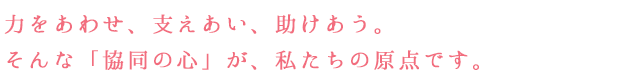 力をあわせ、支えあい、助けあう。 そんな「協同の心」が、私たちの原点です。